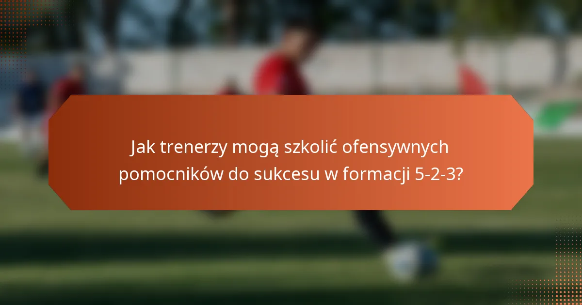 Jak trenerzy mogą szkolić ofensywnych pomocników do sukcesu w formacji 5-2-3?