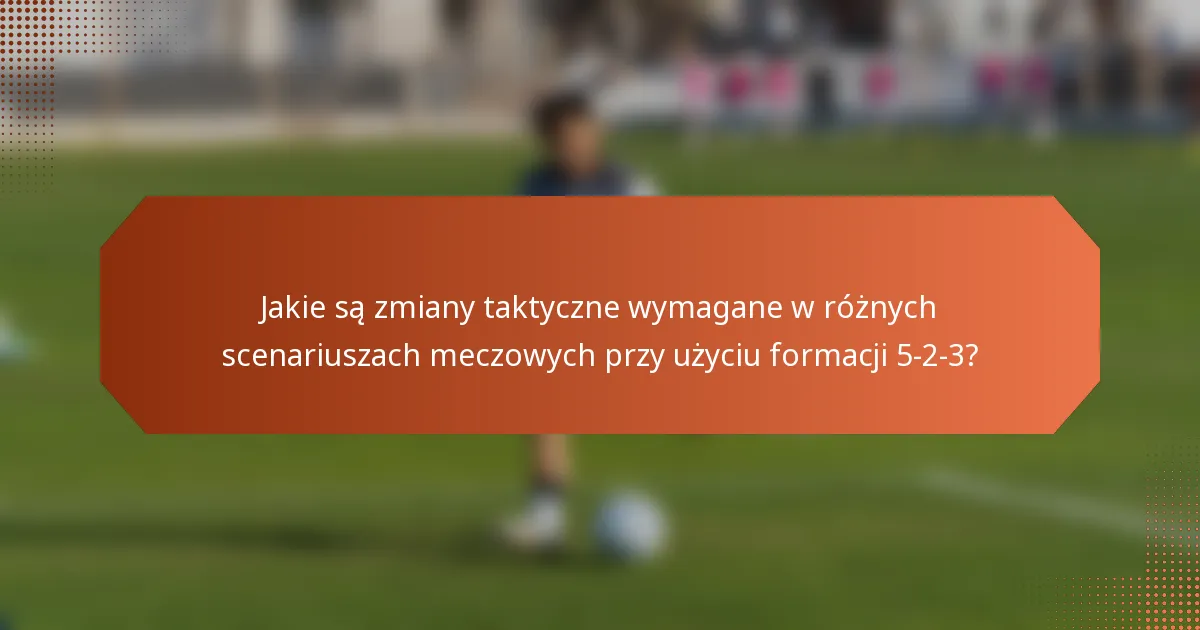 Jakie są zmiany taktyczne wymagane w różnych scenariuszach meczowych przy użyciu formacji 5-2-3?