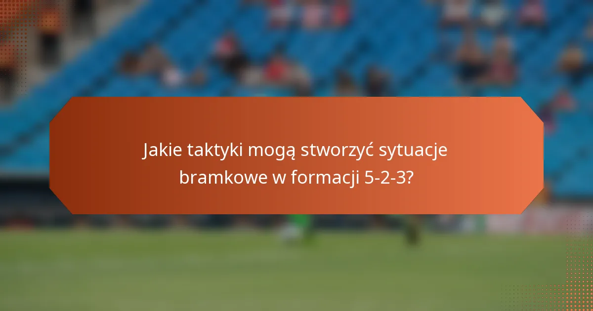 Jakie taktyki mogą stworzyć sytuacje bramkowe w formacji 5-2-3?